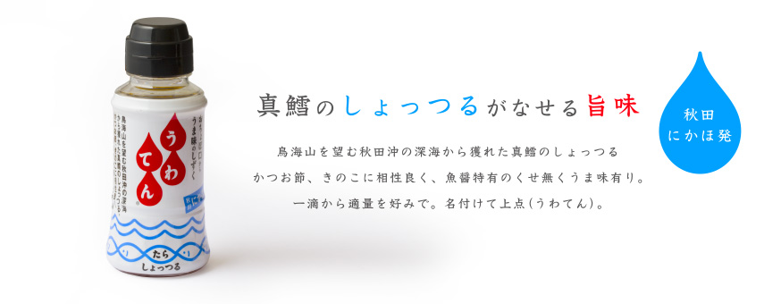 真鱈のしょっつるがなせる旨味
鳥海山を望む秋田沖の深海から獲れた真鱈のしょっつる
かつお節、きのこに相性良く、魚醤特有のくせ無くうま味有り。
一滴から適量を好みで。名付けて上点（うわてん）。